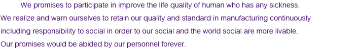  We promises to participate in improve the life quality of human who has any sickness. We realize and warn ourselves to retain our quality and standard in manufacturing continuously including responsibility to social in order to our social and the world social are more livable. Our promises would be abided by our personnel forever. 