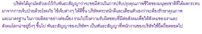  บริษัทได้ผูกมัดตัวเองไว้กับพันธะสัญญาว่าจะขอมีส่วนในการปรับปรุงคุณภาพชีวิตของมนุษยชาติที่ได้ผลกระทบ
มาจากการเจ็บป่วยด้วยโรคภัย ไข้เจ็บต่างๆ ให้ดีขึ้น บริษัทตระหนักดีและเตือนตัวเองว่าจะต้องรักษาคุณภาพ
และมาตรฐาน ในการผลิตยาอย่างต่อเนื่อง รวมไปถึงความรับผิดชอบที่มีต่อสังคมเพื่อให้สังคมของเราและสังคมโลกน่าอยู่ยิ่งๆ ขึ้นไป พันธะสัญญาของบริษัทฯ เป็นพันธะสัญญาที่พนักงานของบริษัทใช้ยึดถือตลอดไป