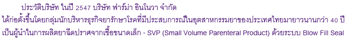  ประวัติบริษัท ในปี 2547 บริษัท ฟาร์ม่า อินโนวา จำกัด ได้ก่อตั้งขึ้นโดยกลุ่มนักบริหารธุรกิจยารักษาโรคที่มีประสบการณ์ในอุตสาหกรรมยาของประเทศไทยมายาวนานกว่า 40 ปี เป็นผู้นำในการผลิตยาฉีดปราศจากเชื้อขนาดเล็ก - SVP (Small Volume Parenteral Product) ด้วยระบบ Blow Fill Seal 